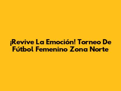 ¡Revive La Emoción! Torneo De Fútbol Femenino Zona Norte