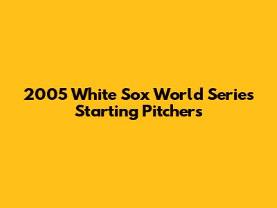 2005 White Sox World Series Starting Pitchers
