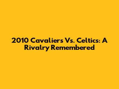2010 Cavaliers Vs. Celtics: A Rivalry Remembered