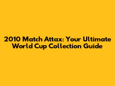 2010 Match Attax: Your Ultimate World Cup Collection Guide