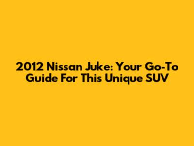 2012 Nissan Juke: Your Go-To Guide For This Unique SUV