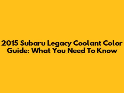 2015 Subaru Legacy Coolant Color Guide: What You Need To Know