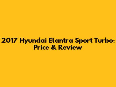 2017 Hyundai Elantra Sport Turbo: Price & Review