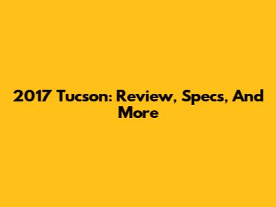 2017 Tucson: Review, Specs, And More