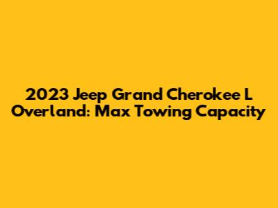 2023 Jeep Grand Cherokee L Overland: Max Towing Capacity