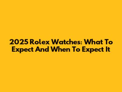 2025 Rolex Watches: What To Expect And When To Expect It