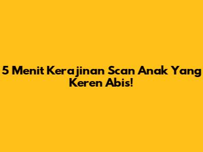 5 Menit Kerajinan Scan Anak Yang Keren Abis!