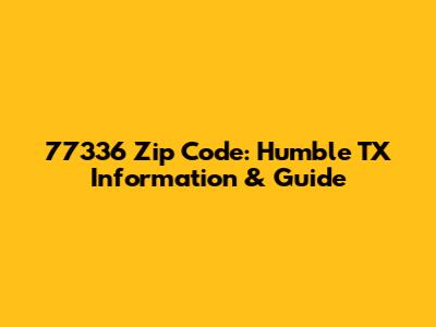 77336 Zip Code: Humble TX Information & Guide