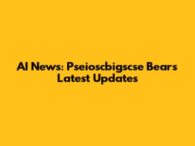 AI News: Pseioscbigscse Bear's Latest Updates