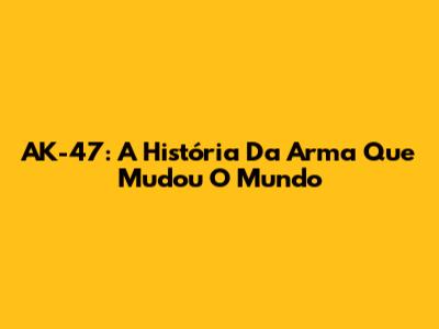 AK-47: A História Da Arma Que Mudou O Mundo