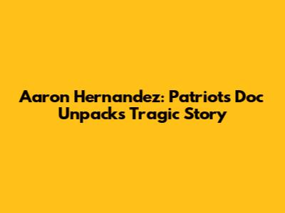 Aaron Hernandez: Patriots Doc Unpacks Tragic Story