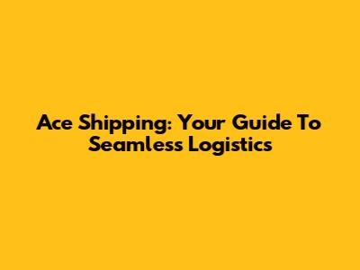 Ace Shipping: Your Guide To Seamless Logistics