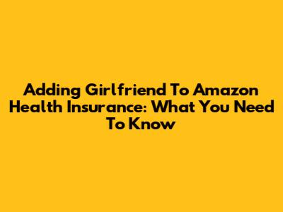 Adding Girlfriend To Amazon Health Insurance: What You Need To Know