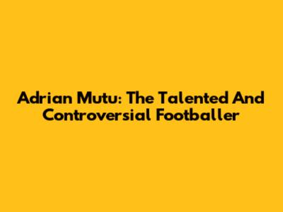 Adrian Mutu: The Talented And Controversial Footballer