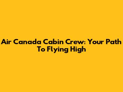 Air Canada Cabin Crew: Your Path To Flying High