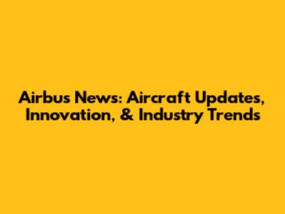 Airbus News: Aircraft Updates, Innovation, & Industry Trends