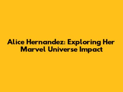 Alice Hernandez: Exploring Her Marvel Universe Impact