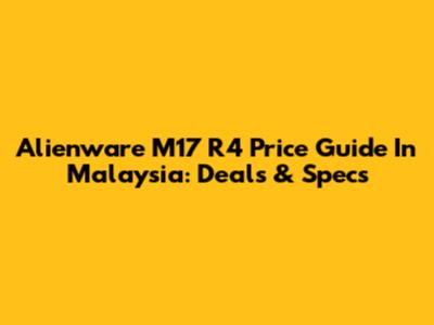 Alienware M17 R4 Price Guide In Malaysia: Deals & Specs