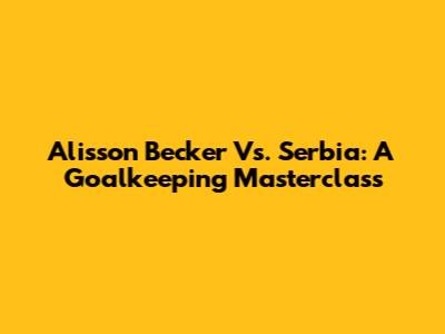 Alisson Becker Vs. Serbia: A Goalkeeping Masterclass
