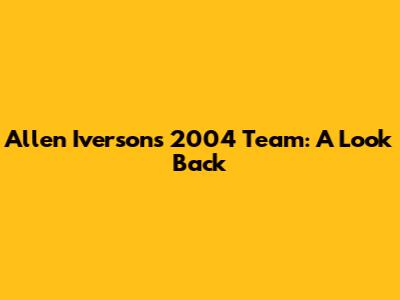 Allen Iverson's 2004 Team: A Look Back