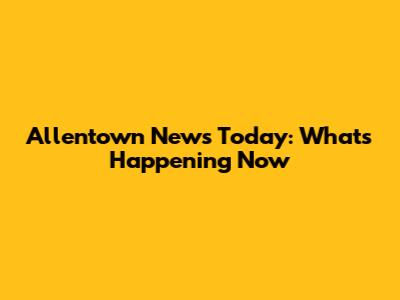Allentown News Today: What's Happening Now