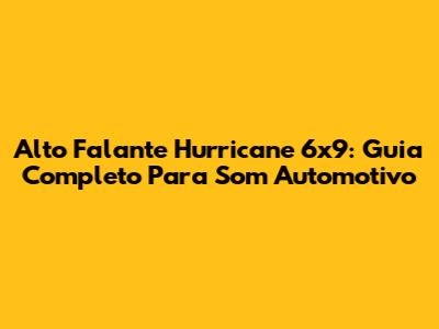 Alto Falante Hurricane 6x9: Guia Completo Para Som Automotivo