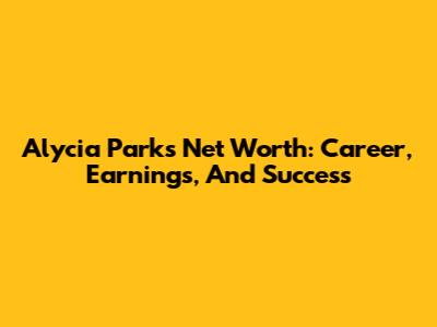 Alycia Parks Net Worth: Career, Earnings, And Success