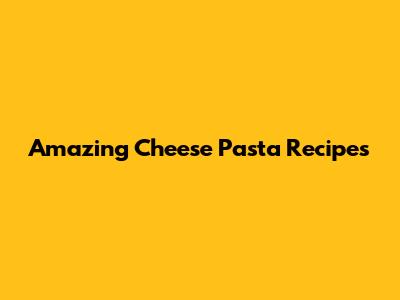 Amazing Cheese Pasta Recipes