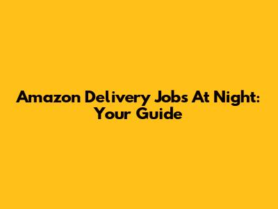 Amazon Delivery Jobs At Night: Your Guide