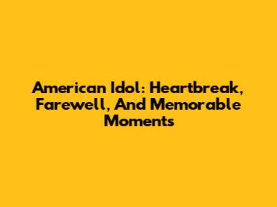 American Idol: Heartbreak, Farewell, And Memorable Moments