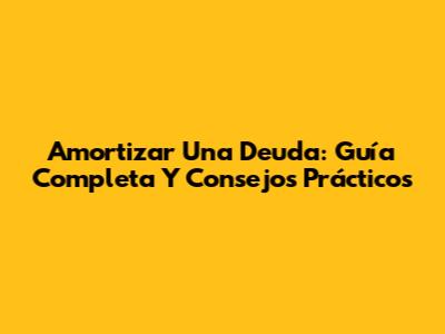 Amortizar Una Deuda: Guía Completa Y Consejos Prácticos