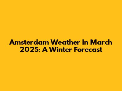 Amsterdam Weather In March 2025: A Winter Forecast
