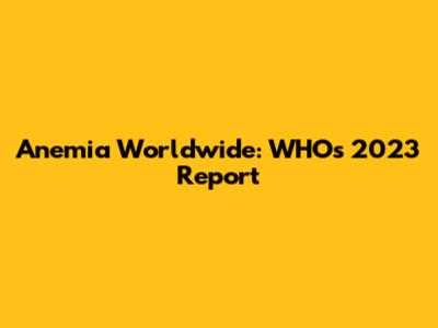 Anemia Worldwide: WHO's 2023 Report