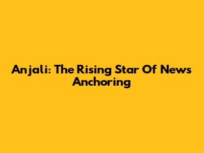 Anjali: The Rising Star Of News Anchoring