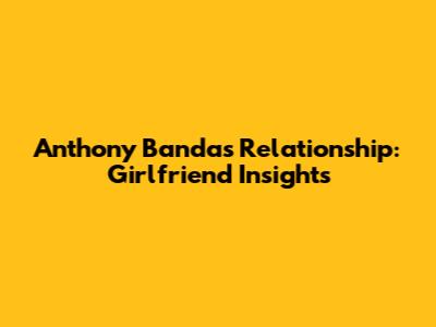 Anthony Banda's Relationship: Girlfriend Insights