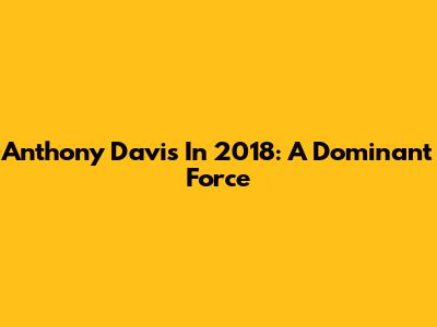 Anthony Davis In 2018: A Dominant Force