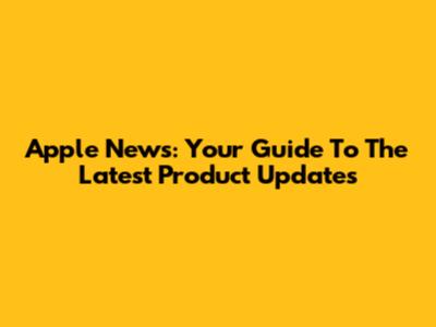 Apple News: Your Guide To The Latest Product Updates