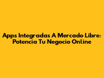Apps Integradas A Mercado Libre: Potencia Tu Negocio Online