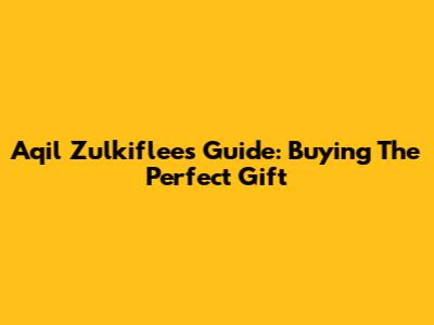 Aqil Zulkiflee's Guide: Buying The Perfect Gift