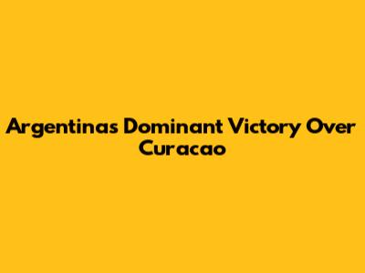 Argentina's Dominant Victory Over Curacao