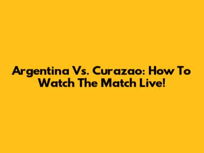 Argentina Vs. Curazao: How To Watch The Match Live!