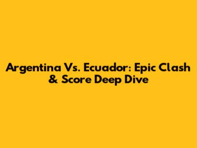 Argentina Vs. Ecuador: Epic Clash & Score Deep Dive