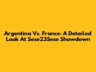 Argentina Vs. France: A Detailed Look At Sese23Sese Showdown