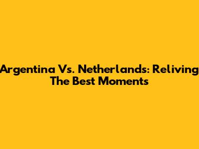 Argentina Vs. Netherlands: Reliving The Best Moments