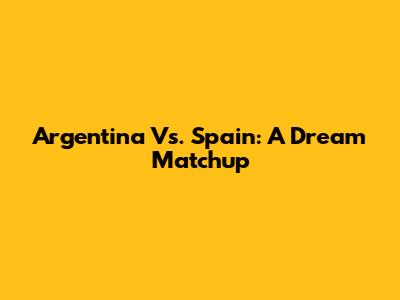 Argentina Vs. Spain: A Dream Matchup