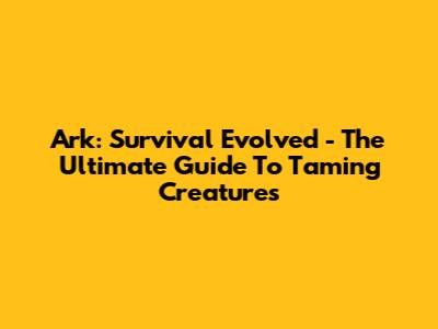Ark: Survival Evolved - The Ultimate Guide To Taming Creatures