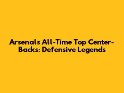 Arsenal's All-Time Top Center-Backs: Defensive Legends