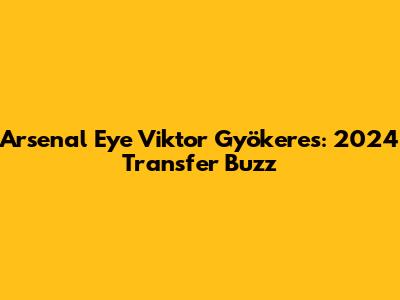 Arsenal Eye Viktor Gyökeres: 2024 Transfer Buzz