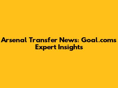 Arsenal Transfer News: Goal.com's Expert Insights