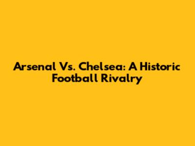 Arsenal Vs. Chelsea: A Historic Football Rivalry